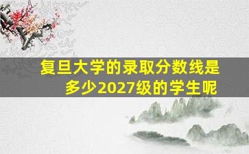 复旦大学的录取分数线是多少2027级的学生呢