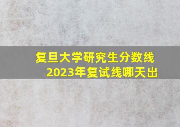 复旦大学研究生分数线2023年复试线哪天出