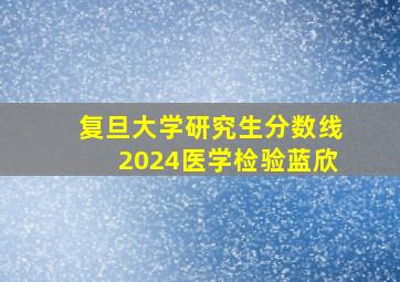 复旦大学研究生分数线2024医学检验蓝欣