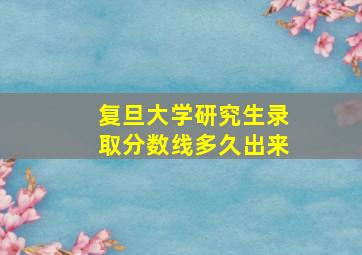 复旦大学研究生录取分数线多久出来