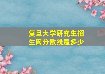 复旦大学研究生招生网分数线是多少