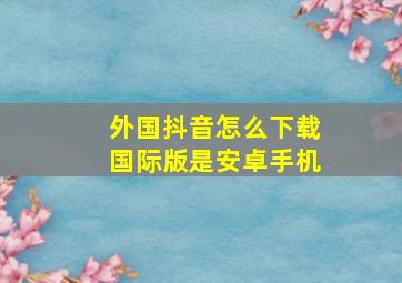 外国抖音怎么下载国际版是安卓手机