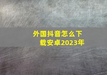 外国抖音怎么下载安卓2023年