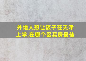 外地人想让孩子在天津上学,在哪个区买房最佳