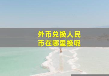 外币兑换人民币在哪里换呢