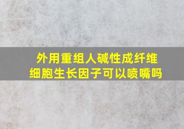 外用重组人碱性成纤维细胞生长因子可以喷嘴吗