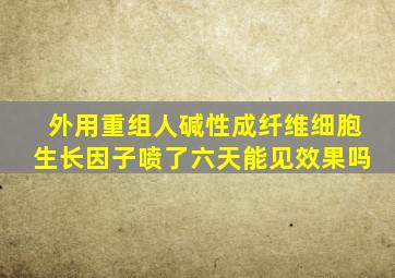 外用重组人碱性成纤维细胞生长因子喷了六天能见效果吗