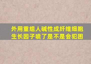 外用重组人碱性成纤维细胞生长因子喷了是不是会犯困