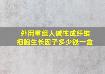 外用重组人碱性成纤维细胞生长因子多少钱一盒