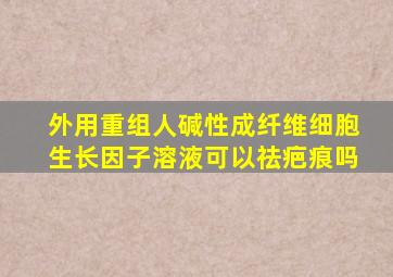 外用重组人碱性成纤维细胞生长因子溶液可以祛疤痕吗