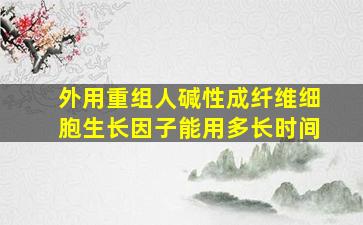 外用重组人碱性成纤维细胞生长因子能用多长时间