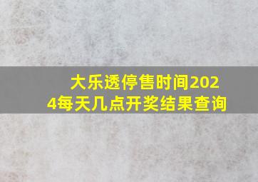 大乐透停售时间2024每天几点开奖结果查询