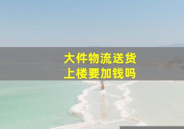 大件物流送货上楼要加钱吗