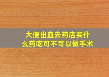 大便出血去药店买什么药吃可不可以做手术