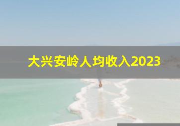 大兴安岭人均收入2023