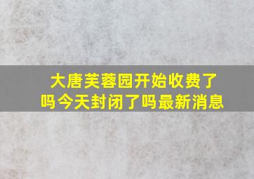 大唐芙蓉园开始收费了吗今天封闭了吗最新消息