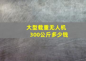 大型载重无人机300公斤多少钱