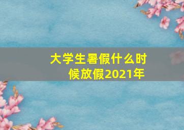 大学生暑假什么时候放假2021年