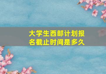 大学生西部计划报名截止时间是多久