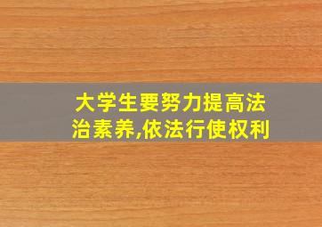 大学生要努力提高法治素养,依法行使权利