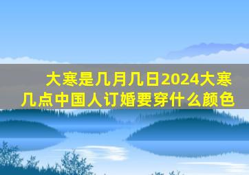 大寒是几月几日2024大寒几点中国人订婚要穿什么颜色