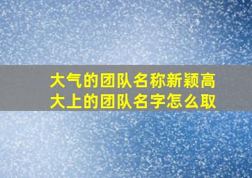 大气的团队名称新颖高大上的团队名字怎么取