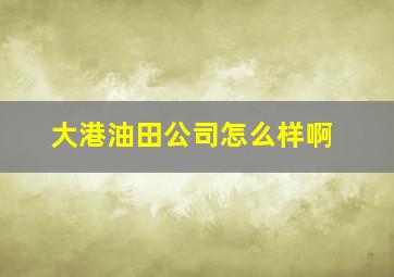 大港油田公司怎么样啊