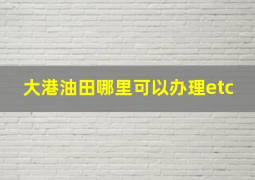 大港油田哪里可以办理etc