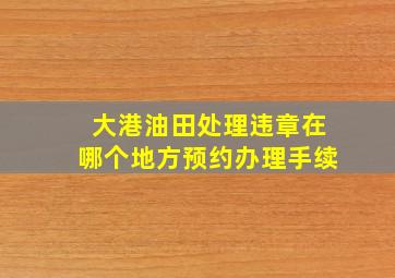 大港油田处理违章在哪个地方预约办理手续