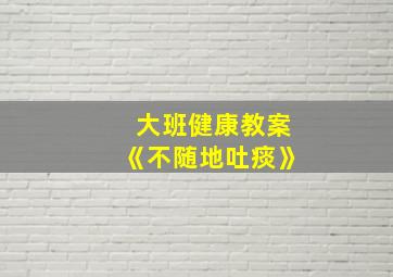 大班健康教案《不随地吐痰》