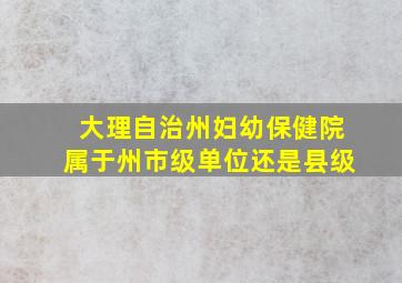 大理自治州妇幼保健院属于州市级单位还是县级