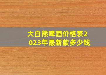 大白熊啤酒价格表2023年最新款多少钱