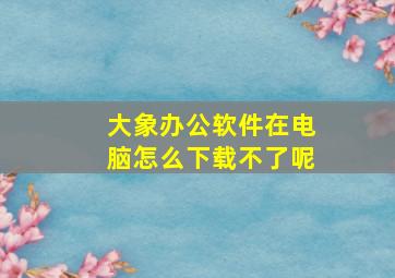 大象办公软件在电脑怎么下载不了呢