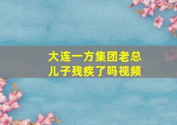 大连一方集团老总儿子残疾了吗视频