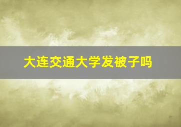 大连交通大学发被子吗