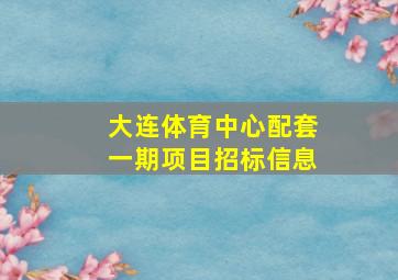 大连体育中心配套一期项目招标信息