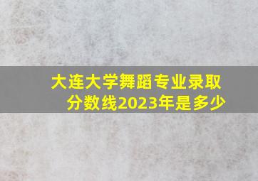 大连大学舞蹈专业录取分数线2023年是多少