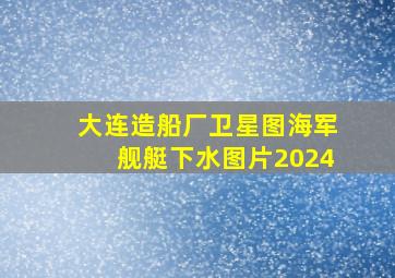 大连造船厂卫星图海军舰艇下水图片2024