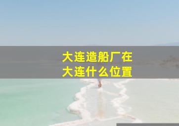 大连造船厂在大连什么位置