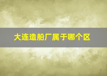 大连造船厂属于哪个区