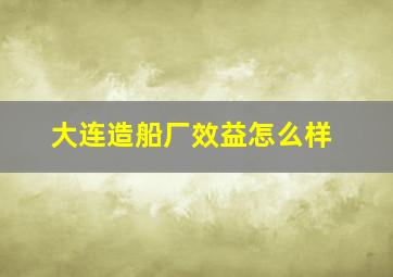 大连造船厂效益怎么样