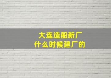 大连造船新厂什么时候建厂的