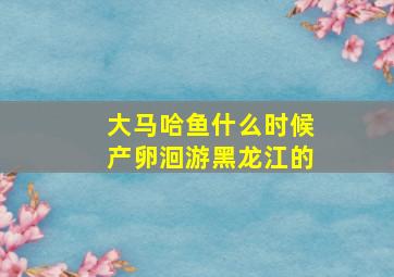 大马哈鱼什么时候产卵洄游黑龙江的