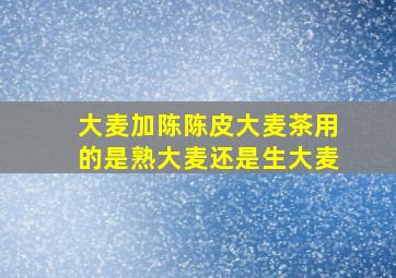 大麦加陈陈皮大麦茶用的是熟大麦还是生大麦