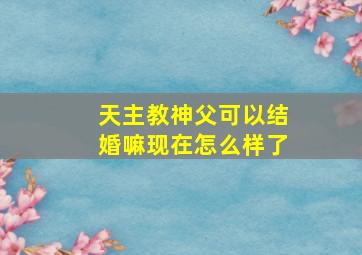 天主教神父可以结婚嘛现在怎么样了