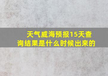 天气威海预报15天查询结果是什么时候出来的