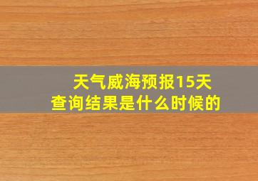 天气威海预报15天查询结果是什么时候的