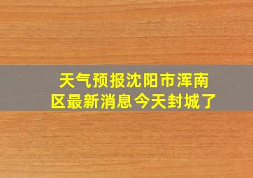 天气预报沈阳市浑南区最新消息今天封城了