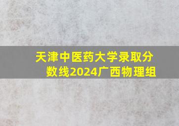 天津中医药大学录取分数线2024广西物理组