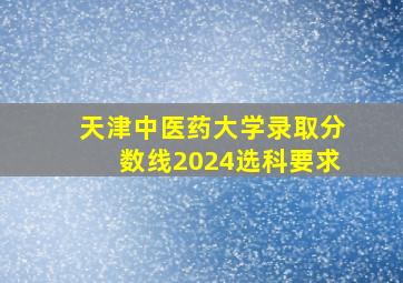 天津中医药大学录取分数线2024选科要求